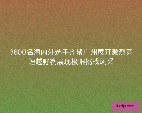 3600名海内外选手齐聚广州展开激烈竞速越野赛展现极限挑战风采