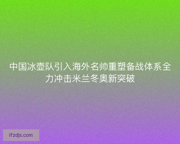 中国冰壶队引入海外名帅重塑备战体系全力冲击米兰冬奥新突破