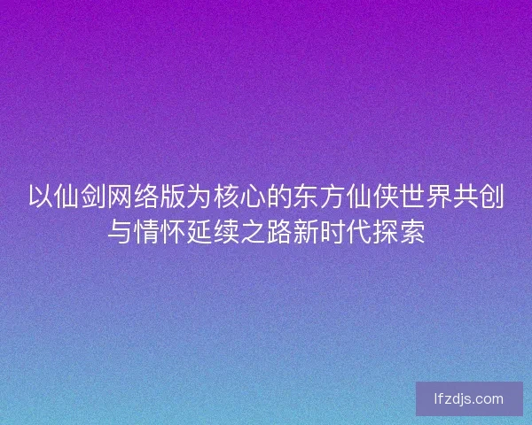 以仙剑网络版为核心的东方仙侠世界共创与情怀延续之路新时代探索