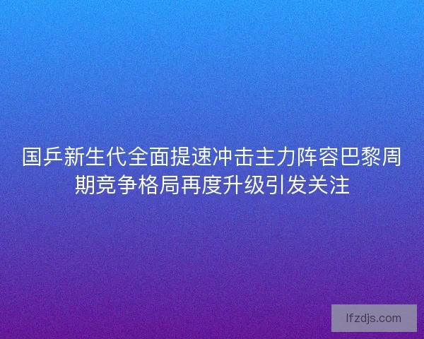 国乒新生代全面提速冲击主力阵容巴黎周期竞争格局再度升级引发关注