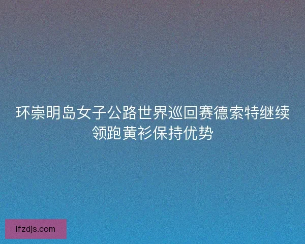 环崇明岛女子公路世界巡回赛德索特继续领跑黄衫保持优势